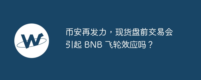币安再发力，现货盘前交易会引起 bnb 飞轮效应吗？
